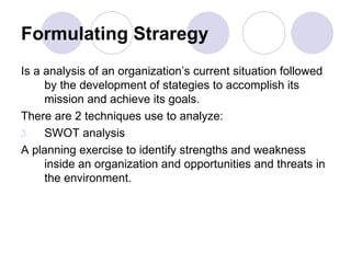 Formulating Straregy Is a analysis of an organization’s current situation followed by the development of stategies to accomplish its mission and achieve its goals. There are 2 techniques use to analyze:  SWOT analysis A planning exercise to identify strengths and weakness inside an organization and opportunities and threats in the environment. 