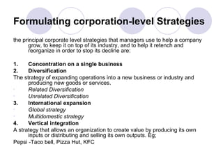 Formulating corporation-level Strategies the principal corporate level strategies that managers use to help a company grow, to keep it on top of its industry, and to help it retench and reorganize in order to stop its decline are: 1. Concentration on a single business 2. Diversification The   strategy of expanding operations into a new business or industry and producing new goods or services. Related Diversification Unrelated Diversification 3. International expansion Global strategy Multidomestic strategy 4. Vertical integration A strategy that allows an organization to create value by producing its own inputs or distributing and selling its own outputs. Eg;  Pepsi -Taco bell, Pizza Hut, KFC 