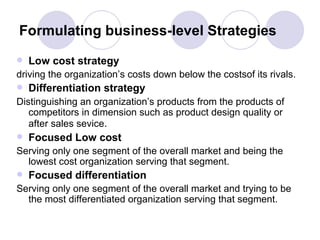 Formulating business-level Strategies Low cost strategy driving the organization’s costs down below the costsof its rivals. Differentiation strategy Distinguishing an organization’s products from the products of competitors in dimension such as product design quality or after sales sevice . Focused Low cost Serving only one segment of the overall market and being the lowest cost organization serving that segment. Focused differentiation Serving only one segment of the overall market and trying to be the most differentiated organization serving that segment. 