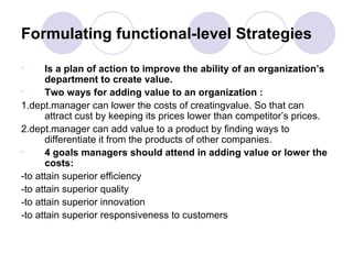 Formulating functional-level Strategies Is a plan of action to improve the ability of an organization’s department to create value. Two ways for adding value to an organization : 1.dept.manager can lower the costs of creatingvalue. So that can attract cust by keeping its prices lower than competitor’s prices. 2.dept.manager can add value to a product by finding ways to differentiate it from the products of other companies. 4 goals managers should attend in adding value or lower the costs: -to attain superior efficiency -to attain superior quality -to attain superior innovation -to attain superior responsiveness to customers 