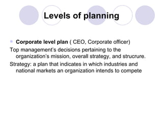 Levels of planning Corporate level plan  ( CEO, Corporate officer) Top management’s decisions pertaining to the organization’s mission, overall strategy, and strucrure. Strategy: a plan that indicates in which industries and national markets an organization intends to compete 