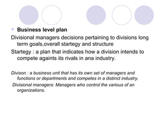 Business level plan Divisional managers decisions pertaining to divisions long term goals,overall startegy and structure Startegy : a plan that indicates how a division intends to compete againts its rivals in ana industry. Divison : a business unit that has its own set of managers and functions or departments and competes in a distinct industry. Divisional managers: Managers who control the various of an organizations. 