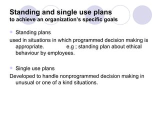 Standing and single use plans to achieve an organization’s specific goals Standing plans  used in situations in which programmed decision making is appropriate.  e.g ; standing plan about ethical behaviour by employees. Single use plans Developed to handle nonprogrammed decision making in unusual or one of a kind situations. 
