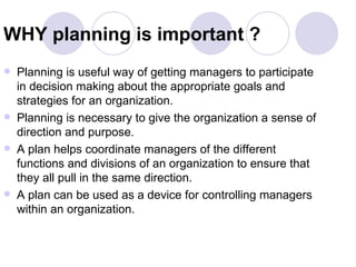 WHY planning is important ? Planning is useful way of getting managers to participate in decision making about the appropriate goals and strategies for an organization. Planning is necessary to give the organization a sense of direction and purpose. A plan helps coordinate managers of the different functions and divisions of an organization to ensure that they all pull in the same direction. A plan can be used as a device for controlling managers within an organization. 