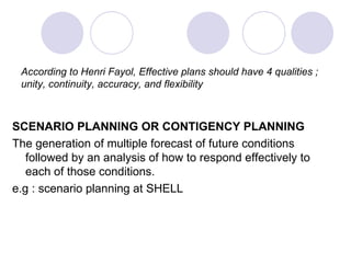 According to Henri Fayol, Effective plans should have 4 qualities ; unity, continuity, accuracy, and flexibility SCENARIO PLANNING OR CONTIGENCY PLANNING The generation of multiple forecast of future conditions followed by an analysis of how to respond effectively to each of those conditions. e.g : scenario planning at SHELL 