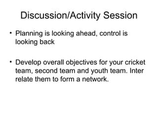 Discussion/Activity Session Planning is looking ahead, control is looking back Develop overall objectives for your cricket team, second team and youth team. Inter relate them to form a network.  