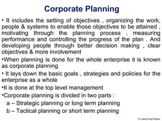 Corporate Planning It includes the setting of objectives , organizing the work, people & systems to enable those objectives to be attained , motivating through the planning process , measuring performance and controlling the progress of the plan . And developing people through better decision making , clear objectives & more involvement When planning is done for the whole enterprise it is known as corporate planning It lays down the basic goals , strategies and policies for the enterprise as a whole It is done at the top level management Corporate planning is divided in two parts :  a – Strategic planning or long term planning b – Tactical planning or short term planning Er.Sartaj Singh Bajwa 