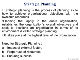 Strategic Planning   Strategic planning is the process of planning as to how to achieve organizational objectives with the available resources Planning that apply to the entire organization, establishes the organization’s overall objectives and seek to positions an organization in terms of its environment is called strategic planning It takes place at the highest level of the organization  Need for Strategic Planning : a – Impact of external factors b – Proper use of resources c – Ensuring success Er.Sartaj Singh Bajwa 