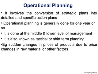 Operational Planning  It involves the conversion of strategic plans into detailed and specific action plans Operational planning is generally done for one year or  so It is done at the middle & lower level of management It is also known as tactical or shirt term planning Eg sudden changes in prices of products due to price changes in raw material or other factors Er.Sartaj Singh Bajwa 
