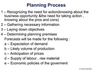 Planning Process 1 – Recognizing the need for action(knowing about the business opportunity &the need for taking action , knowing about the pros and cons) 2 – Gathering necessary information 3 – Laying down objectives 4 – Determining planning premises Forecasts will be made for the following : a – Expectation of demand b – Likely volume of production c – Anticipation of prices d – Supply of labour , raw material e – Economic policies of the goverment Er.Sartaj Singh Bajwa 