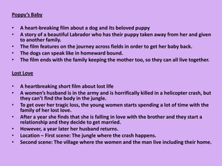 Poppy’s Baby A heart-breaking film about a dog and its beloved puppyA story of a beautiful Labrador who has their puppy taken away from her and given to another family.The film features on the journey across fields in order to get her baby back.The dogs can speak like in homeward bound. The film ends with the family keeping the mother too, so they can all live together.Lost LoveA heartbreaking short film about lost lifeA women’s husband is in the army and is horrifically killed in a helicopter crash, but they can’t find the body in the jungle.To get over her tragic loss, the young women starts spending a lot of time with the family of her lost love.After a year she finds that she is falling in love with the brother and they start a relationship and they decide to get married.However, a year later her husband returns.Location – First scene: The jungle where the crash happens.Second scene: The village where the women and the man live including their home. 