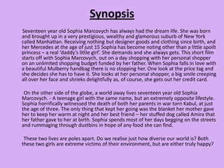 Synopsis       Seventeen year old Sophia Marcovych has always had the dream life. She was born and brought up in a very prestigious, wealthy and glamorous suburb of New York called Manhattan. Receiving nothing but designer goods and clothing since birth, and her Mercedes at the age of just 15 Sophia has become noting other than a little spoilt princess – a real ‘daddy’s little girl’. She demands and she always gets. This short film starts off with Sophia Marcovych, out on a day shopping with her personal shopper on an unlimited shopping budget funded by her father. When Sophia falls in love with a beautiful Mulberry handbag there is no stopping her. One look at the price tag and she decides she has to have it. She looks at her personal shopper, a big smile creeping all over her face and shrieks delightfully as, of course, she gets out her credit card.         On the other side of the globe, a world away lives seventeen year old Sophia Marcovych. - A teenage girl with the same name, but an extremely opposite lifestyle. Sophia horrifically witnessed the death of both her parents in war torn Kabul, at just the age of three. The only thing that kept her going was the blanket her mother gave her to keep her warm at night and her best friend – her stuffed dog called Amira that her father gave to her at birth. Sophia spends most of her days begging on the streets and rummaging through dustbins in hope of any food she can find.        These two lives are poles apart. Do we realise just how diverse our world is? Both these two girls are extreme victims of their environment, but are either truly happy?