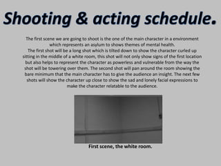Shooting & acting schedule.The first scene we are going to shoot is the one of the main character in a environment which represents an asylum to shows themes of mental health.The first shot will be a long shot which is tilted down to show the character curled up sitting in the middle of a white room, this shot will not only show signs of the first location but also helps to represent the character as powerless and vulnerable from the way the shot will be towering over them. The second shot will pan around the room showing the bare minimum that the main character has to give the audience an insight. The next few shots will show the character up close to show the sad and lonely facial expressions to make the character relatable to the audience.                       First scene, the white room.