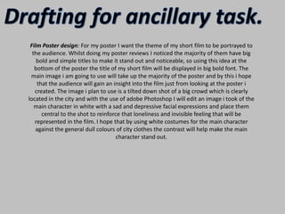 Drafting for ancillary task.Film Poster design: For my poster I want the theme of my short film to be portrayed to the audience. Whilst doing my poster reviews I noticed the majority of them have big bold and simple titles to make it stand out and noticeable, so using this idea at the bottom of the poster the title of my short film will be displayed in big bold font. The main image i am going to use will take up the majority of the poster and by this i hope that the audience will gain an insight into the film just from looking at the poster i created. The image i plan to use is a tilted down shot of a big crowd which is clearly located in the city and with the use of adobe Photoshop I will edit an image i took of the main character in white with a sad and depressive facial expressions and place them central to the shot to reinforce that loneliness and invisible feeling that will be represented in the film. I hope that by using white costumes for the main character against the general dull colours of city clothes the contrast will help make the main character stand out. 