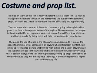 Costume and prop list.The mise en scene of this film is really important as it is a silent film. So with no dialogue or narrations to explain the narrative to the audience the costumes, props, locations etc... Have to represent the film effectively and appropriately.The costumes: the costume of the main character is going to be a plain white gown to enhance the representation of the asylum. The costumes of the people in the city will differ as I capture a variety of people from different social classes and backgrounds. By doing this it will help the audience to relate better.The props: the use of props in the plain white room is again to reinforce the basic life, minimal life of someone in an asylum who suffers from mental heath issues, so for instance a single shabby bed with a chair and a set of drawers is all the audience will see in the white room but in the city they will see everything that is seen in everyday life so I am not purposely setting up props in the shots of the city because they will already have them e.g. A briefcase represent a higher class and everyday life.