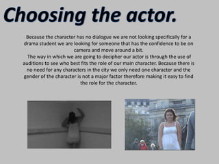 Choosing the actor.Because the character has no dialogue we are not looking specifically for a drama student we are looking for someone that has the confidence to be on camera and move around a bit. The way in which we are going to decipher our actor is through the use of auditions to see who best fits the role of our main character. Because there is no need for any characters in the city we only need one character and the gender of the character is not a major factor therefore making it easy to find the role for the character. 