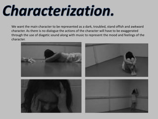Characterization.We want the main character to be represented as a dark, troubled, stand offish and awkward character. As there is no dialogue the actions of the character will have to be exaggerated through the use of diagetic sound along with music to represent the mood and feelings of the character.