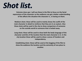 Shot list.Extreme close ups: I will use these in the film to focus on the facial expressions of the character so the audience can get a better understanding of the affects the situation the character is , is having on them.Medium shots: these will be used to mainly shows the outfit of the main character in detail to reinforce that they are in an asylum. Also these shots will be used in the city to show comparison of someone on the outside world to someone that is locked away.Long shots: these will be used to show both the body language of the character and bits of the location that the main character is in. In the city location these will be used to show a sense of freedom and independency.Establishing shots: these will be used at the begging of the film to show the audience the location and the extremity of one place to another.