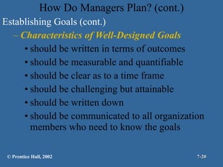 How Do Managers Plan? (cont.) Establishing Goals (cont.) Characteristics of Well-Designed Goals should be written in terms of outcomes should be measurable and quantifiable should be clear as to a time frame should be challenging but attainable should be written down should be communicated to all organization members who need to know the goals © Prentice Hall, 2002 7- 