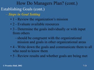 How Do Managers Plan? (cont.) Establishing Goals (cont.) Steps in Goal Setting 1 - Review the organization’s mission 2 - Evaluate available resources 3 - Determine the goals individually or with input from others should be congruent with the organizational mission and goals in other organizational areas 4 - Write down the goals and communicate them to all who need to know them 5 - Review results and whether goals are being met © Prentice Hall, 2002 7- 