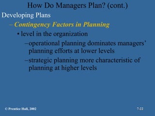 How Do Managers Plan? (cont.) Developing Plans Contingency Factors in Planning level in the organization operational planning dominates managers’ planning efforts at lower levels strategic planning more characteristic of planning at higher levels © Prentice Hall, 2002 7- 