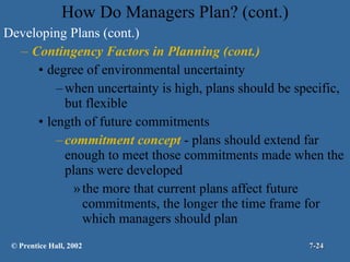 How Do Managers Plan? (cont.) Developing Plans (cont.) Contingency Factors in Planning (cont.) degree of environmental uncertainty when uncertainty is high, plans should be specific, but flexible length of future commitments commitment concept  - plans should extend far enough to meet those commitments made when the plans were developed the more that current plans affect future commitments, the longer the time frame for which managers should plan © Prentice Hall, 2002 7- 