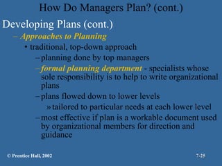 How Do Managers Plan? (cont.) Developing Plans (cont.) Approaches to Planning traditional, top-down approach planning done by top managers formal planning department  - specialists whose sole responsibility is to help to write organizational plans plans flowed down to lower levels tailored to particular needs at each lower level most effective if plan is a workable document used by organizational members for direction and guidance © Prentice Hall, 2002 7- 