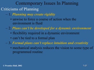Contemporary Issues In Planning Criticisms of Planning 1.  Planning may create rigidity unwise to force a course of action when the environment is fluid  2.  Plans can’t be developed for a dynamic environment flexibility required in a dynamic environment can’t be tied to a formal plan 3.  Formal plans can’t replace intuition and creativity mechanical analysis reduces the vision to some type of programmed routine © Prentice Hall, 2002 7- 
