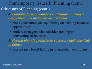 Contemporary Issues In Planning (cont.) Criticisms of Planning (cont.) 4.  Planning focuses managers’ attention on today’s competition, not on tomorrow’s survival plans concentrate on capitalizing on existing business opportunities hinders managers who consider creating or reinventing an industry 5.  Formal planning reinforces success, which may lead to failure success may breed failure in an uncertain environment © Prentice Hall, 2002 7- 