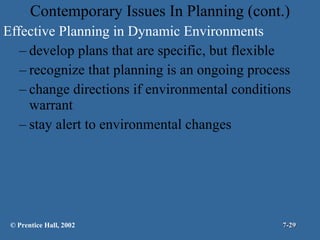 Contemporary Issues In Planning (cont.) Effective Planning in Dynamic Environments develop plans that are specific, but flexible recognize that planning is an ongoing process change directions if environmental conditions warrant stay alert to environmental changes © Prentice Hall, 2002 7- 