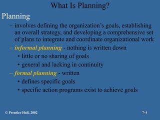 What Is Planning? Planning involves defining the organization’s goals, establishing an overall strategy, and developing a comprehensive set of plans to integrate and coordinate organizational work  informal planning  - nothing is written down little or no sharing of goals general and lacking in continuity formal planning  - written defines specific goals specific action programs exist to achieve goals © Prentice Hall, 2002 7- 