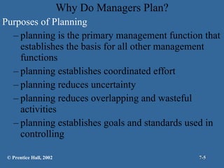 Why Do Managers Plan? Purposes of Planning planning is the primary management function that establishes the basis for all other management functions planning establishes coordinated effort planning reduces uncertainty planning reduces overlapping and wasteful activities planning establishes goals and standards used in controlling © Prentice Hall, 2002 7- 