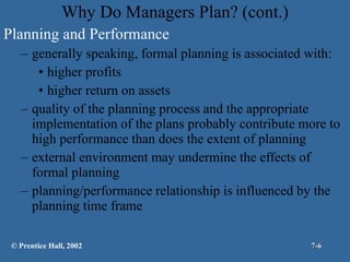 Why Do Managers Plan? (cont.) Planning and Performance generally speaking, formal planning is associated with: higher profits higher return on assets quality of the planning process and the appropriate implementation of the plans probably contribute more to high performance than does the extent of planning external environment may undermine the effects of formal planning planning/performance relationship is influenced by the planning time frame © Prentice Hall, 2002 7- 