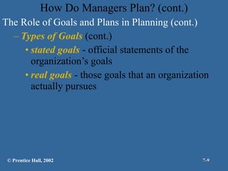 How Do Managers Plan? (cont.) The Role of Goals and Plans in Planning (cont.) Types of Goals  (cont.) stated goals  - official statements of the organization’s goals real goals  - those goals that an organization actually pursues © Prentice Hall, 2002 7- 