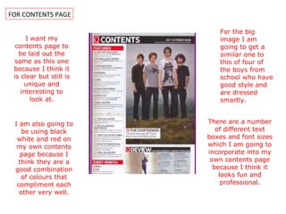 FOR CONTENTS PAGE I want my contents page to be laid out the same as this one because I think it is clear but still is unique and interesting to look at. I am also going to be using black white and red on my own contents page because I think they are a good combination of colours that compliment each other very well. For the big image I am going to get a similar one to this of four of the boys from school who have good style and are dressed smartly. There are a number of different text boxes and font sizes which I am going to incorporate into my own contents page because I think it looks fun and professional. 