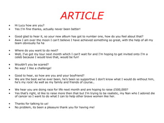 ARTICLE Hi Lucy how are you? Yes I’m fine thanks, actually never been better! Good glad to hear it, so your new album has got to number one, how do you feel about that? Aww I am over the moon I can’t believe I have achieved something so great, with the help of all my team obviously ha ha Where do you want to do next? Well, I’ve got my tour next month which I can’t wait for and I’m hoping to get invited onto I’m a celeb because I would love that, would be fun! Wouldn’t you be scared? No way! I like a challenge! Good to hear, so how are you and your boyfriend? We are the best we’ve ever been, he’s been so supportive I don’t know what I would do without him, he’s my rock! As well as my family and friends of course.. We hear you are doing race for life next month and are hoping to raise £500,000? Yes that’s right, id like to raise more then that but I’m trying to be realistic, my Nan who I adored die of cancer so I want to do what I can to help other brave women like her. Thanks for talking to us! No problem, its been a pleasure thank you for having me! 