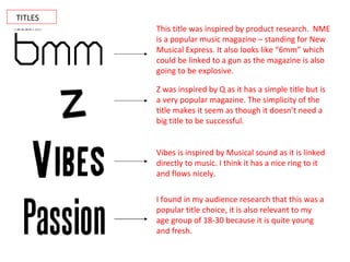 TITLES This title was inspired by product research.  NME is a popular music magazine – standing for New Musical Express. It also looks like “6mm” which could be linked to a gun as the magazine is also going to be explosive. Z was inspired by Q as it has a simple title but is a very popular magazine. The simplicity of the title makes it seem as though it doesn’t need a big title to be successful. Vibes is inspired by Musical sound as it is linked directly to music. I think it has a nice ring to it and flows nicely. I found in my audience research that this was a popular title choice, it is also relevant to my age group of 18-30 because it is quite young and fresh. 