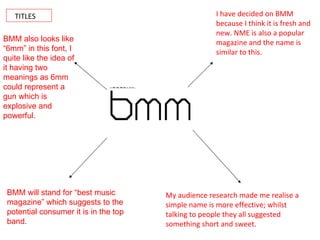 TITLES I have decided on BMM because I think it is fresh and new. NME is also a popular magazine and the name is similar to this. My audience research made me realise a simple name is more effective; whilst talking to people they all suggested something short and sweet. BMM will stand for “best music magazine” which suggests to the potential consumer it is in the top band. BMM also looks like “6mm” in this font, I quite like the idea of it having two meanings as 6mm could represent a gun which is explosive and powerful. 