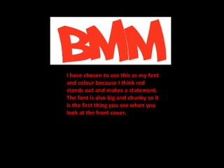 I have chosen to use this as my font and colour because I think red stands out and makes a statement. The font is also big and chunky so it is the first thing you see when you look at the front cover. 
