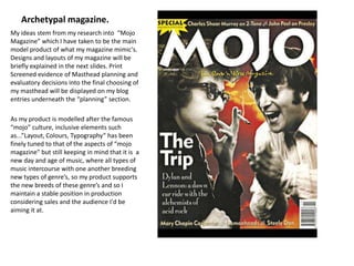 Archetypal magazine.My ideas stem from my research into  “Mojo Magazine” which I have taken to be the main model product of what my magazine mimic's. Designs and layouts of my magazine will be briefly explained in the next slides. Print Screened evidence of Masthead planning and evaluatory decisions into the final choosing of my masthead will be displayed on my blog entries underneath the “planning” section.As my product is modelled after the famous “mojo” culture, inclusive elements such as...”Layout, Colours, Typography” has been finely tuned to that of the aspects of “mojo magazine” but still keeping in mind that it is  a new day and age of music, where all types of music intercourse with one another breeding new types of genre’s, so my product supports the new breeds of these genre’s and so I maintain a stable position in production considering sales and the audience I'd be aiming it at.