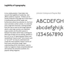 Legibility of typography.In my ,media product, I have taken into account that Legibility of readership  also affects audience response . If letters are to closely cluttered in the page due to font style – it could quickly put off the reader and furthermore attract less attention to  the front cover and other written articles. It is vital that every single font character is distinguishable from the next as seen on the image adjacent which is why large counters are important. Large counters are the white spaces in-between the letters which help us distinguish what type of letter we are viewing, whether it be an ‘g’ or an ‘8’. Space between letters and standardised “easy-to-read” fonts chosen such as “san serif” are easy to understand and create the most aesthetic impact in terms of front cover and articles image. Upon understanding all this information, I plan to make my magazine simply comprehensible but still maintain the attractive aesthetic of a popular selling magazine.