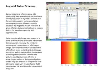 Layout & Colour Schemes.Layout colour and schemes along side typography plays a very important part in the whole production of my media product also. As some colours carry some connotative meanings with them, I have to carefully structure my magazine in such away that it gives off sharp but warmish colours so readers feel as if it is easily understood and approachable.I plan on using a full scale page image, of a close up medium shot of the two artist Intend to interview on.  Knowing the symbiotic meaning and connotations of a full pages image,  can help me structure the aesthetics of the front cover, contents and double page spread. As well as my own ideas, I underwent surveying of which colour schemes and pictures would prove most affective in attracting an audience. So the use of colours will be very few and will all compliment each other, and create very few clashes so that I can maintain the aesthetics of a conventional magazine.