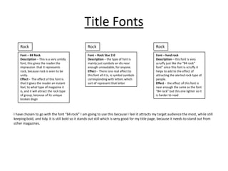 Title Fonts
    Rock                                          Rock                                           Rock
    Font – 84 Rock                                Font – Rock Star 2.0                           Font – hard rock
    Description – This is a very untidy           Description – the type of font is              Description – this font is very
    font, this gives the reader the               mainly just symbols an dis near                scruffy just like the “84 rock”
    impression that it represents                 enough unreadable, for anyone.                 font” since this font is scruffy it
    rock, because rock is seen to be              Effect - There isno real affect to             helps to add to the effect of
    unity.                                        this font all it is, is symbol symbols         attracting the alerted rock type of
    Effect - The effect of this font is           corresponding with letters which               people.
    that it gives the reader an instant           sort of represent that letter                  Effect - the effect of this font is
    feel, to what type of magazine it                                                            near enough the same as the font
    is, and it will attract the rock type                                                        “84 rock” but this one lighter so it
    of group, because of its unique                                                              is harder to read
    broken disgn



I have chosen to go with the font “84 rock” I am going to use this because I feel it attracts my target audience the most, while still
keeping bold, and tidy. It is still bold so it stands out still which is very good for my title page, because it needs to stand out from
other magazines.
 