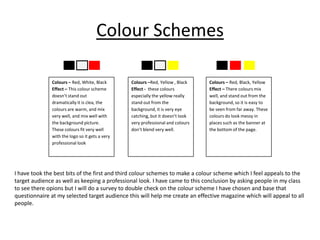 Colour Schemes

               Colours – Red, White, Black       Colours –Red, Yellow , Black    Colours – Red, Black, Yellow
               Effect – This colour scheme       Effect - these colours          Effect – There colours mix
               doesn’t stand out                 especially the yellow really    well, and stand out from the
               dramatically it is clea, the      stand out from the              background, so it is easy to
               colours are warm, and mix         background, it is very eye      be seen from far away. These
               very well, and mix well with      catching, but it doesn’t look   colours do look messy in
               the background picture.           very professional and colours   places such as the banner at
               These colours fit very well       don’t blend very well.          the bottom of the page.
               with the logo so it gets a very
               professional look




I have took the best bits of the first and third colour schemes to make a colour scheme which I feel appeals to the
target audience as well as keeping a professional look. I have came to this conclusion by asking people in my class
to see there opions but I will do a survey to double check on the colour scheme I have chosen and base that
questionnaire at my selected target audience this will help me create an effective magazine which will appeal to all
people.
 