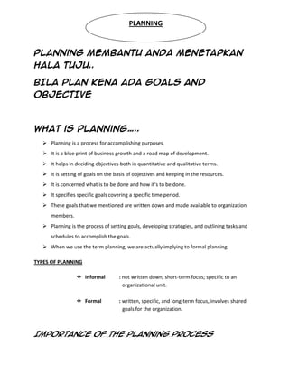 PLANNING



Planning MEMBANTU anda MENETAPKAN
HALA TUJU..

BILA PLAN KENA ADA GOALS AND
OBJECTIVE



What is planning…..
   Planning is a process for accomplishing purposes.
   It is a blue print of business growth and a road map of development.
   It helps in deciding objectives both in quantitative and qualitative terms.
   It is setting of goals on the basis of objectives and keeping in the resources.
   It is concerned what is to be done and how it’s to be done.
   It specifies specific goals covering a specific time period.
   These goals that we mentioned are written down and made available to organization
     members.
   Planning is the process of setting goals, developing strategies, and outlining tasks and
     schedules to accomplish the goals.
   When we use the term planning, we are actually implying to formal planning.

TYPES OF PLANNING

                  Informal         : not written down, short-term focus; specific to an
                                      organizational unit.

                  Formal           : written, specific, and long-term focus, involves shared
                                      goals for the organization.



Importance of the planning process
 