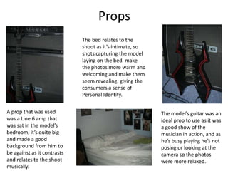 Props
                             The bed relates to the
                             shoot as it’s intimate, so
                             shots capturing the model
                             laying on the bed, make
                             the photos more warm and
                             welcoming and make them
                             seem revealing, giving the
                             consumers a sense of
                             Personal Identity.

A prop that was used                                      The model’s guitar was an
was a Line 6 amp that                                     ideal prop to use as it was
was sat in the model’s                                    a good show of the
bedroom, it’s quite big                                   musician in action, and as
and made a good                                           he’s busy playing he’s not
background from him to                                    posing or looking at the
be against as it contrasts                                camera so the photos
and relates to the shoot                                  were more relaxed.
musically.
 