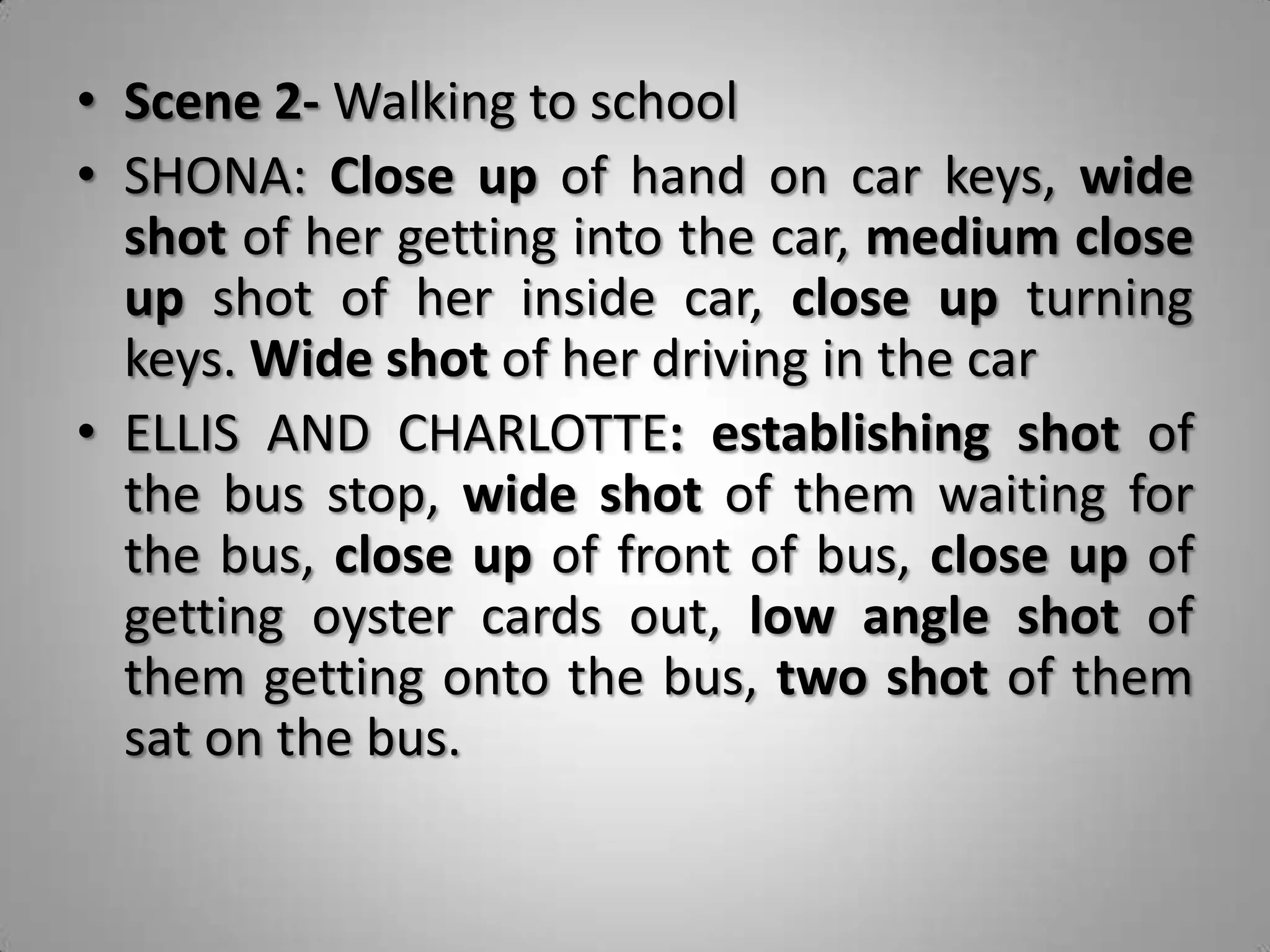 • Scene 2- Walking to school
• SHONA: Close up of hand on car keys, wide
  shot of her getting into the car, medium close
  up shot of her inside car, close up turning
  keys. Wide shot of her driving in the car
• ELLIS AND CHARLOTTE: establishing shot of
  the bus stop, wide shot of them waiting for
  the bus, close up of front of bus, close up of
  getting oyster cards out, low angle shot of
  them getting onto the bus, two shot of them
  sat on the bus.
 