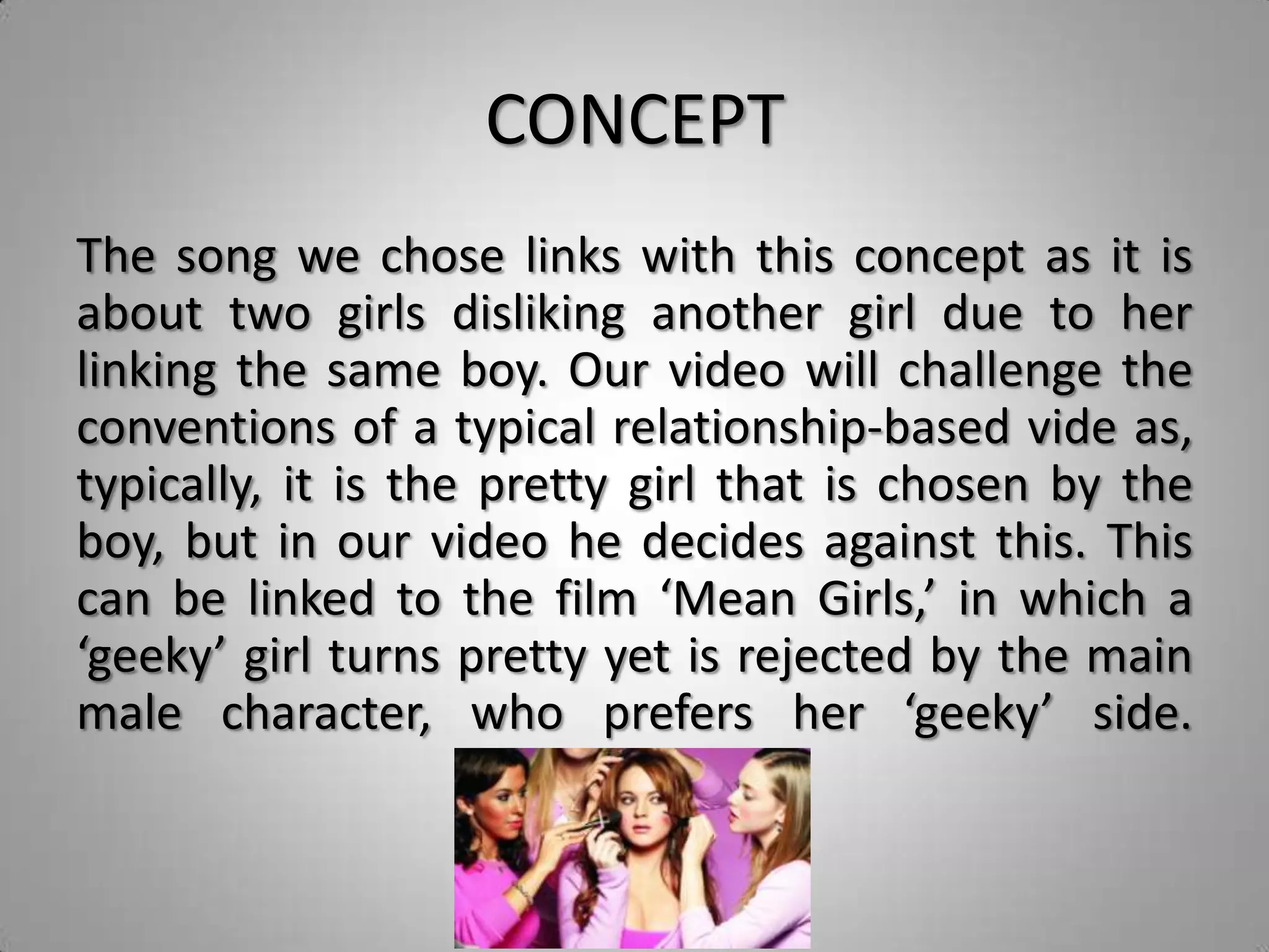 CONCEPT
The song we chose links with this concept as it is
about two girls disliking another girl due to her
linking the same boy. Our video will challenge the
conventions of a typical relationship-based vide as,
typically, it is the pretty girl that is chosen by the
boy, but in our video he decides against this. This
can be linked to the film ‘Mean Girls,’ in which a
‘geeky’ girl turns pretty yet is rejected by the main
male character, who prefers her ‘geeky’ side.
 