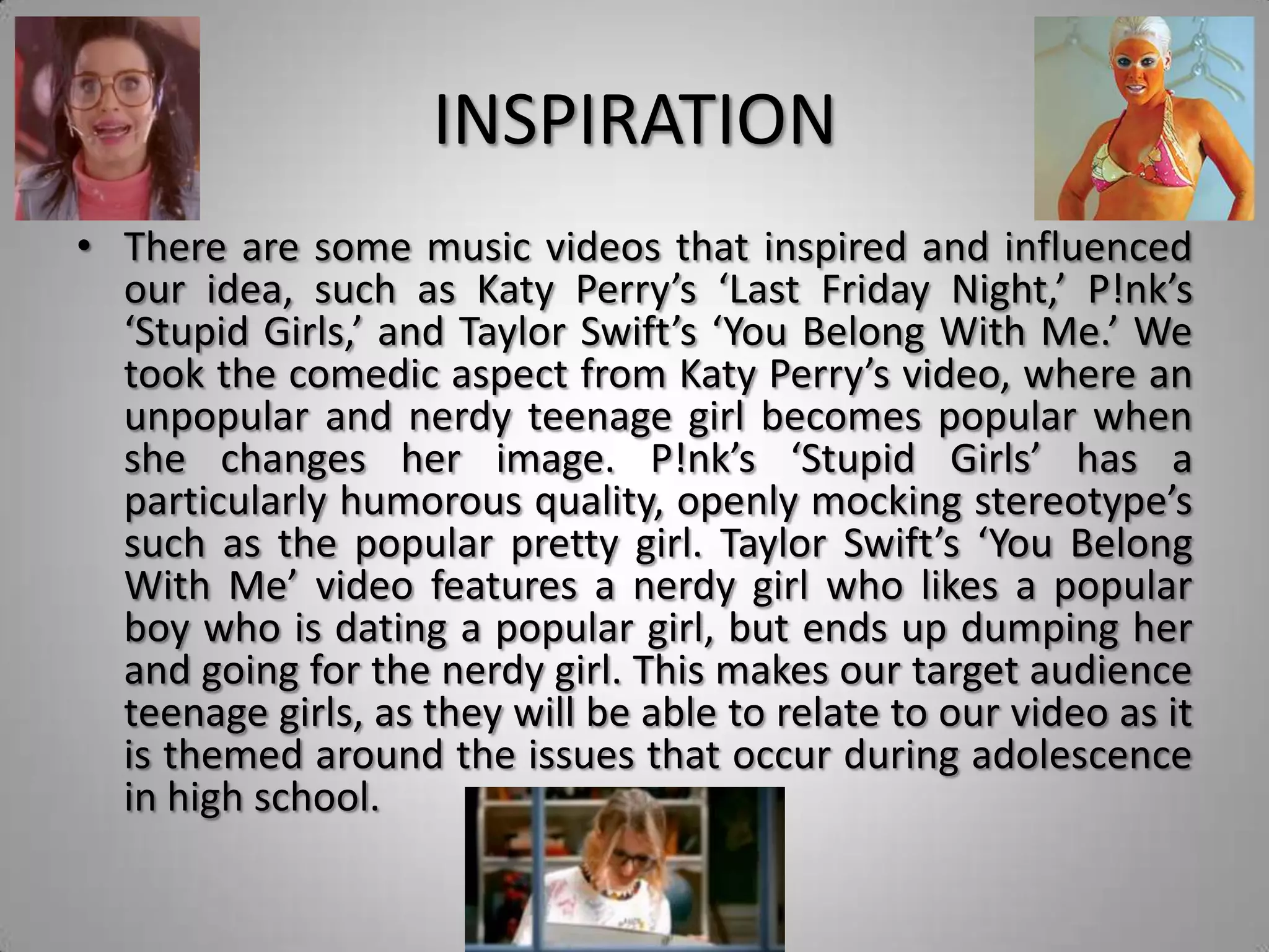 INSPIRATION
• There are some music videos that inspired and influenced
  our idea, such as Katy Perry’s ‘Last Friday Night,’ P!nk’s
  ‘Stupid Girls,’ and Taylor Swift’s ‘You Belong With Me.’ We
  took the comedic aspect from Katy Perry’s video, where an
  unpopular and nerdy teenage girl becomes popular when
  she changes her image. P!nk’s ‘Stupid Girls’ has a
  particularly humorous quality, openly mocking stereotype’s
  such as the popular pretty girl. Taylor Swift’s ‘You Belong
  With Me’ video features a nerdy girl who likes a popular
  boy who is dating a popular girl, but ends up dumping her
  and going for the nerdy girl. This makes our target audience
  teenage girls, as they will be able to relate to our video as it
  is themed around the issues that occur during adolescence
  in high school.
 