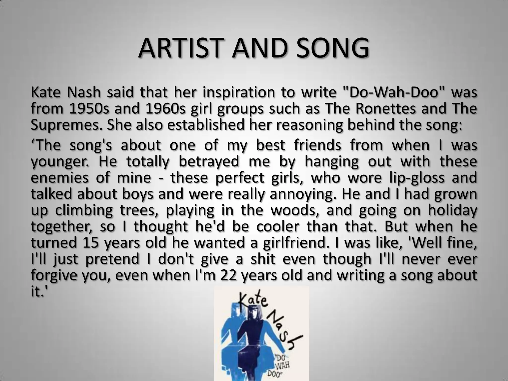 ARTIST AND SONG
Kate Nash said that her inspiration to write "Do-Wah-Doo" was
from 1950s and 1960s girl groups such as The Ronettes and The
Supremes. She also established her reasoning behind the song:
‘The song's about one of my best friends from when I was
younger. He totally betrayed me by hanging out with these
enemies of mine - these perfect girls, who wore lip-gloss and
talked about boys and were really annoying. He and I had grown
up climbing trees, playing in the woods, and going on holiday
together, so I thought he'd be cooler than that. But when he
turned 15 years old he wanted a girlfriend. I was like, 'Well fine,
I'll just pretend I don't give a shit even though I'll never ever
forgive you, even when I'm 22 years old and writing a song about
it.'
 